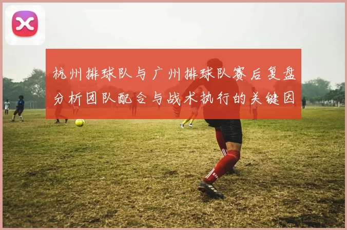 杭州排球队与广州排球队赛后复盘分析团队配合与战术执行的关键因素