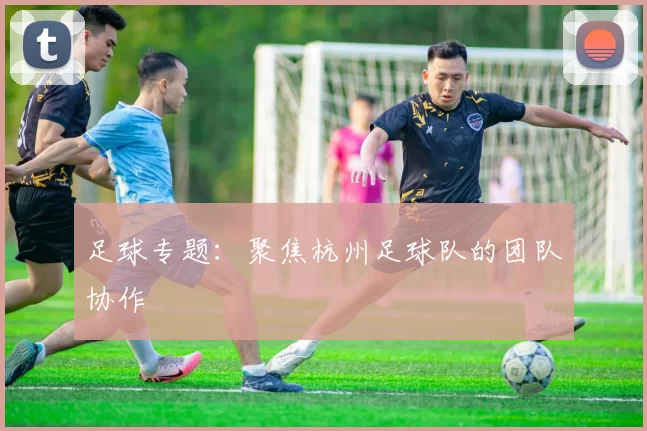 足球专题：聚焦杭州足球队的团队协作