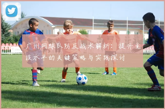 广州网球队防反战术解析：提升竞技水平的关键策略与实践探讨