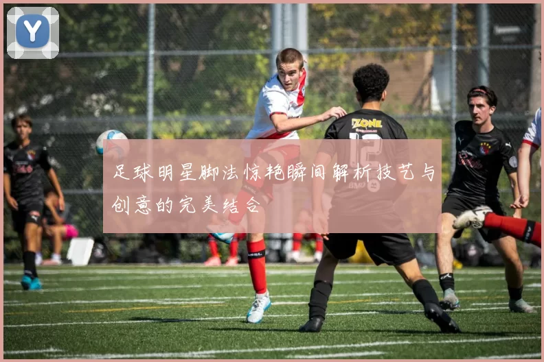 足球明星脚法惊艳瞬间解析技艺与创意的完美结合