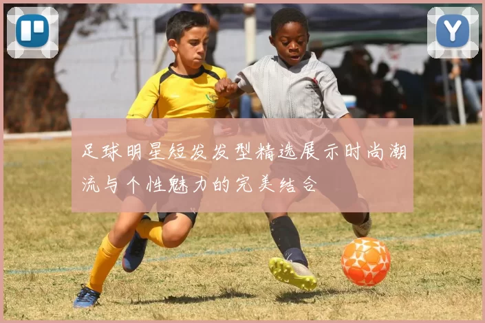 足球明星短发发型精选展示时尚潮流与个性魅力的完美结合