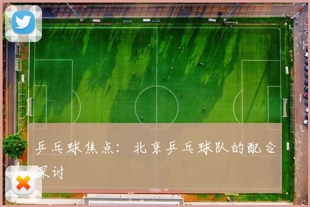 乒乓球焦点：北京乒乓球队的配合探讨