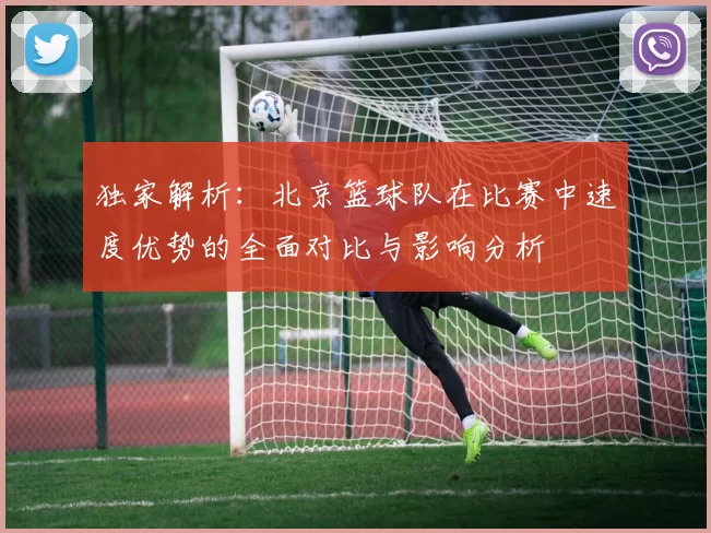 独家解析：北京篮球队在比赛中速度优势的全面对比与影响分析