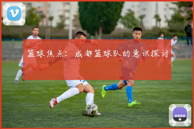 篮球焦点：成都篮球队的意识探讨