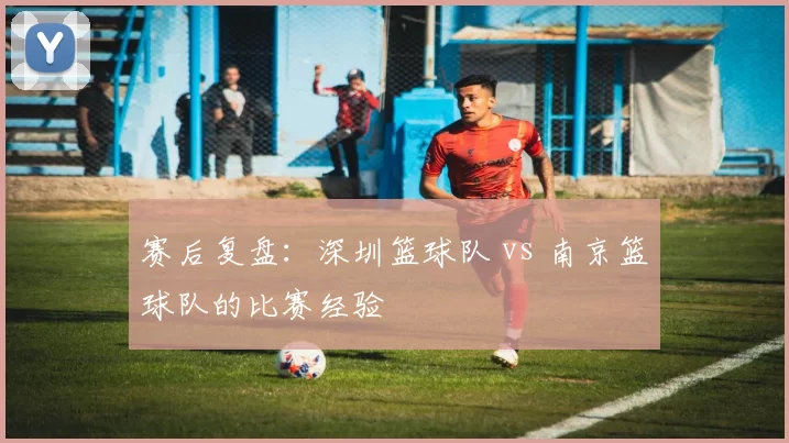 赛后复盘：深圳篮球队 vs 南京篮球队的比赛经验