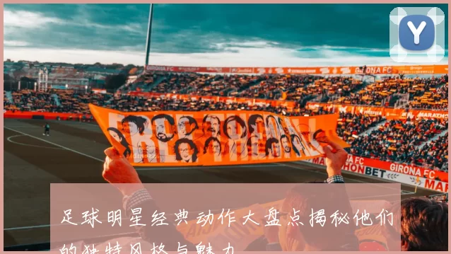 足球明星经典动作大盘点揭秘他们的独特风格与魅力